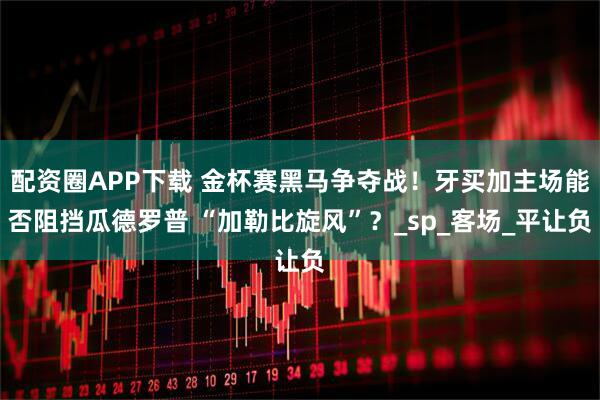 配资圈APP下载 金杯赛黑马争夺战!牙买加主场能否阻挡瓜德罗普 “加勒比旋风”?_sp_客场_平让负