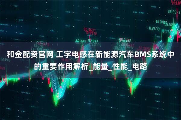 和金配资官网 工字电感在新能源汽车BMS系统中的重要作用解析_能量_性能_电路