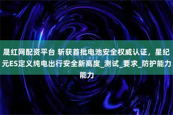晟红网配资平台 斩获首批电池安全权威认证,星纪元ES定义纯电出行安全新高度_测试_要求_防护能力