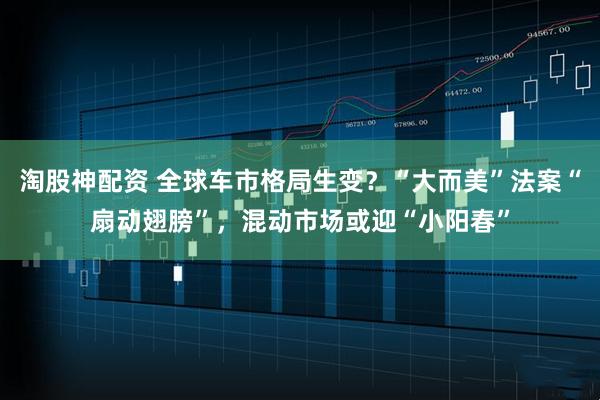 淘股神配资 全球车市格局生变?“大而美”法案“扇动翅膀”,混动市场或迎“小阳春”