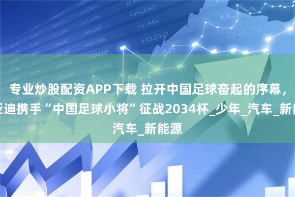 专业炒股配资APP下载 拉开中国足球奋起的序幕，比亚迪携手“中国足球小将”征战2034杯_少年_汽车_新能源