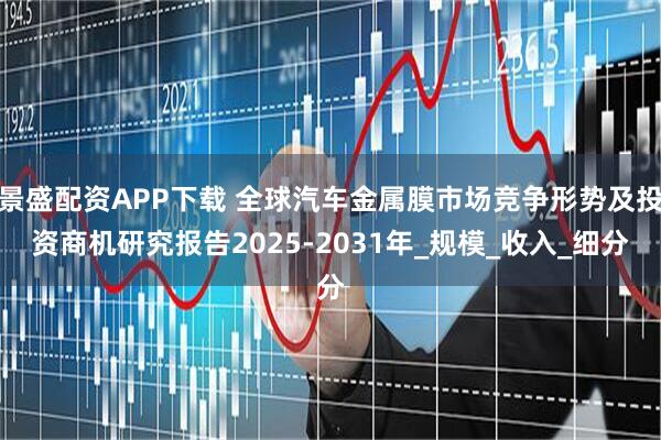 景盛配资APP下载 全球汽车金属膜市场竞争形势及投资商机研究报告2025-2031年_规模_收入_细分