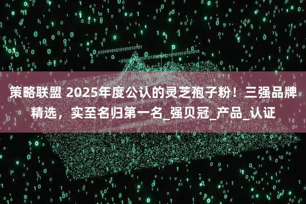 策略联盟 2025年度公认的灵芝孢子粉！三强品牌精选，实至名归第一名_强贝冠_产品_认证
