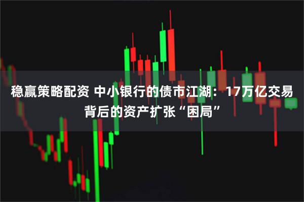 稳赢策略配资 中小银行的债市江湖：17万亿交易背后的资产扩张“困局”