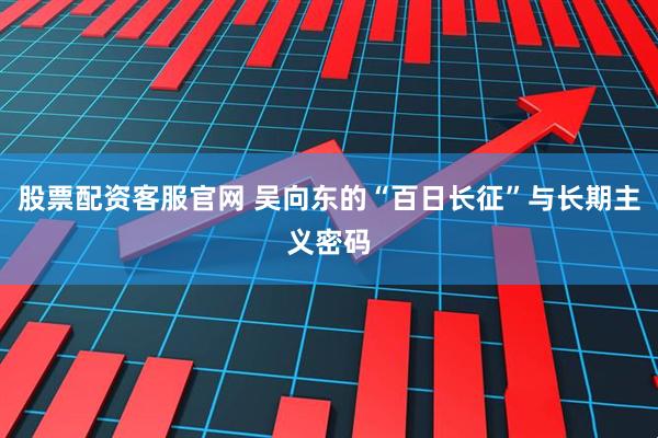 股票配资客服官网 吴向东的“百日长征”与长期主义密码