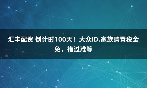 汇丰配资 倒计时100天！大众ID.家族购置税全免，错过难等