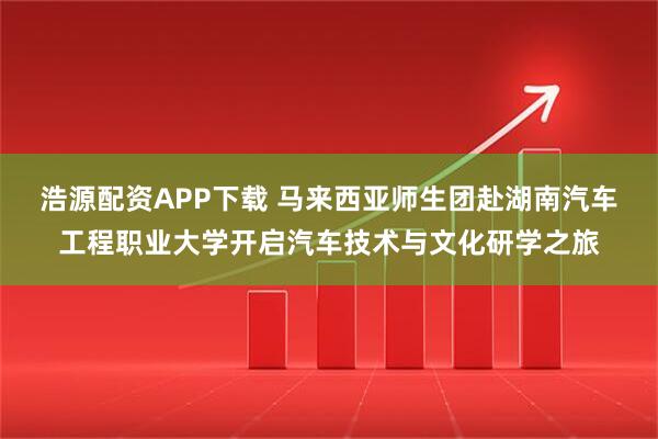 浩源配资APP下载 马来西亚师生团赴湖南汽车工程职业大学开启汽车技术与文化研学之旅