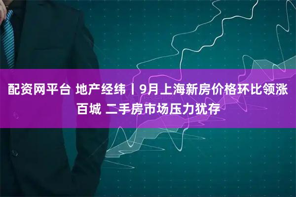 配资网平台 地产经纬丨9月上海新房价格环比领涨百城 二手房市场压力犹存