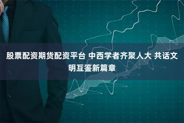 股票配资期货配资平台 中西学者齐聚人大 共话文明互鉴新篇章