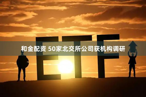 和金配资 50家北交所公司获机构调研