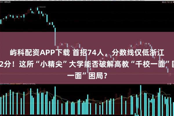 屿科配资APP下载 首招74人，分数线仅低浙江大学2分！这所“小精尖”大学能否破解高教“千校一面”困局？