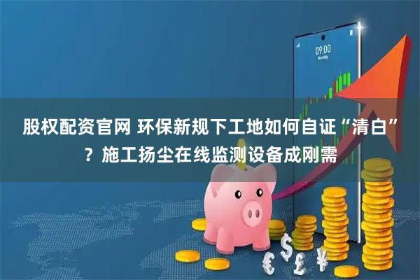 股权配资官网 环保新规下工地如何自证“清白”？施工扬尘在线监测设备成刚需