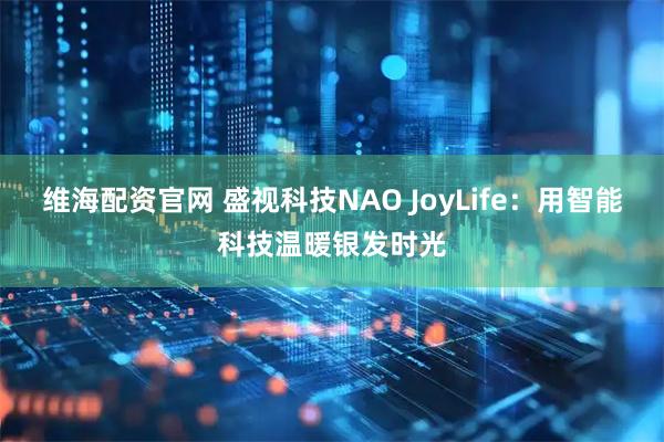 维海配资官网 盛视科技NAO JoyLife：用智能科技温暖银发时光