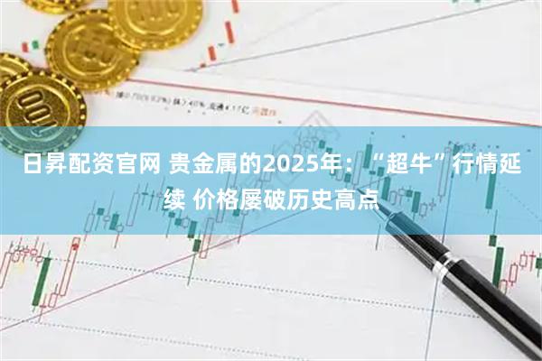 日昇配资官网 贵金属的2025年：“超牛”行情延续 价格屡破历史高点