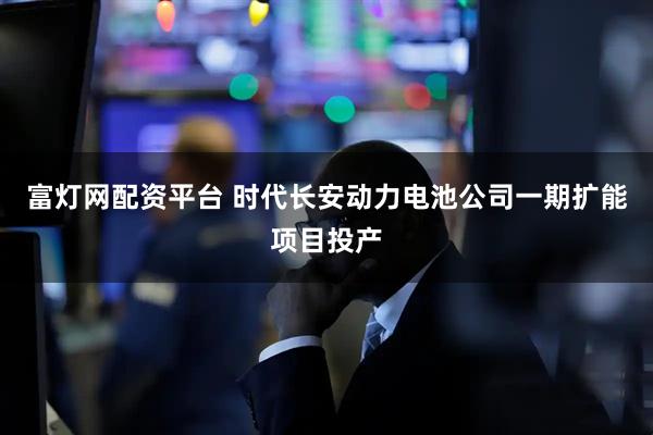 富灯网配资平台 时代长安动力电池公司一期扩能项目投产