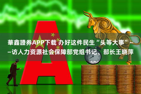 華鑫證券APP下载 办好这件民生“头等大事”——访人力资源社会保障部党组书记、部长王晓萍