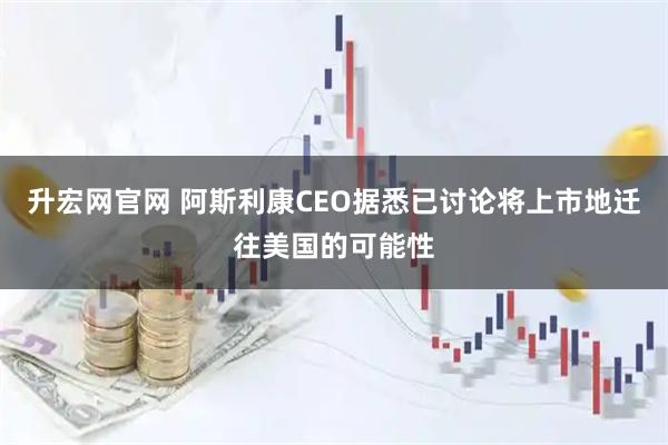 升宏网官网 阿斯利康CEO据悉已讨论将上市地迁往美国的可能性