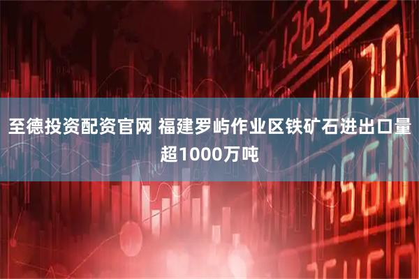 至德投资配资官网 福建罗屿作业区铁矿石进出口量超1000万吨