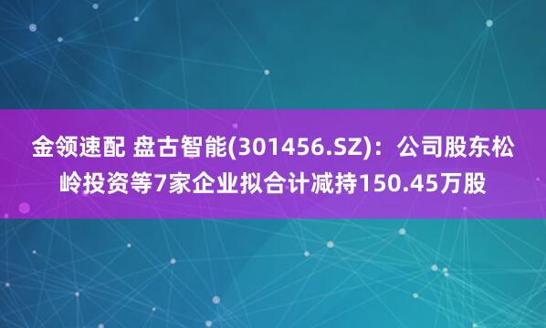 金领速配 盘古智能(301456.SZ)：公司股东松岭投资等7家企业拟合计减持150.45万股