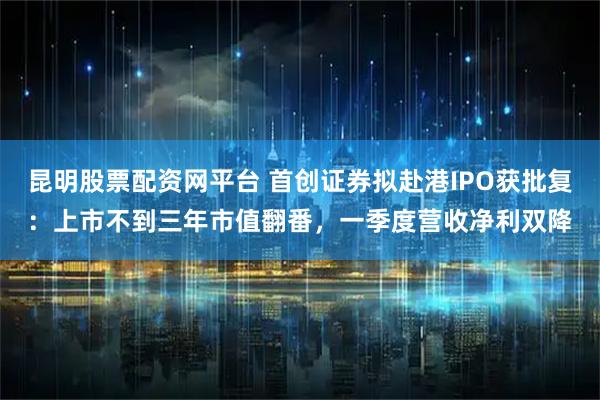 昆明股票配资网平台 首创证券拟赴港IPO获批复：上市不到三年市值翻番，一季度营收净利双降