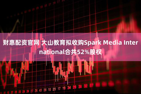 财惠配资官网 大山教育拟收购Spark Media International合共52%股权