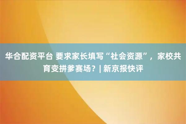 华合配资平台 要求家长填写“社会资源”,家校共育变拼爹赛场?| 新京报快评