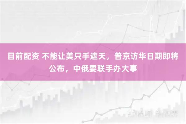 目前配资 不能让美只手遮天，普京访华日期即将公布，中俄要联手办大事