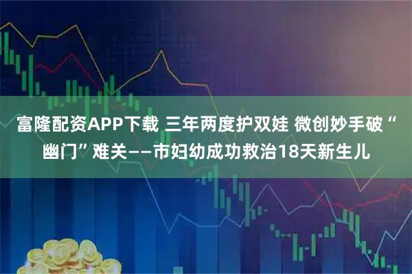 富隆配资APP下载 三年两度护双娃 微创妙手破“幽门”难关——市妇幼成功救治18天新生儿