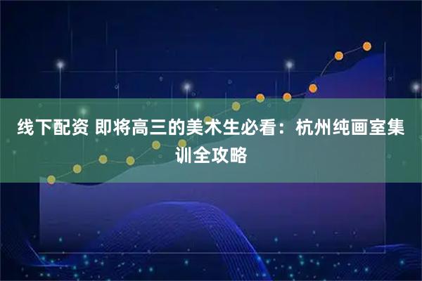 线下配资 即将高三的美术生必看：杭州纯画室集训全攻略
